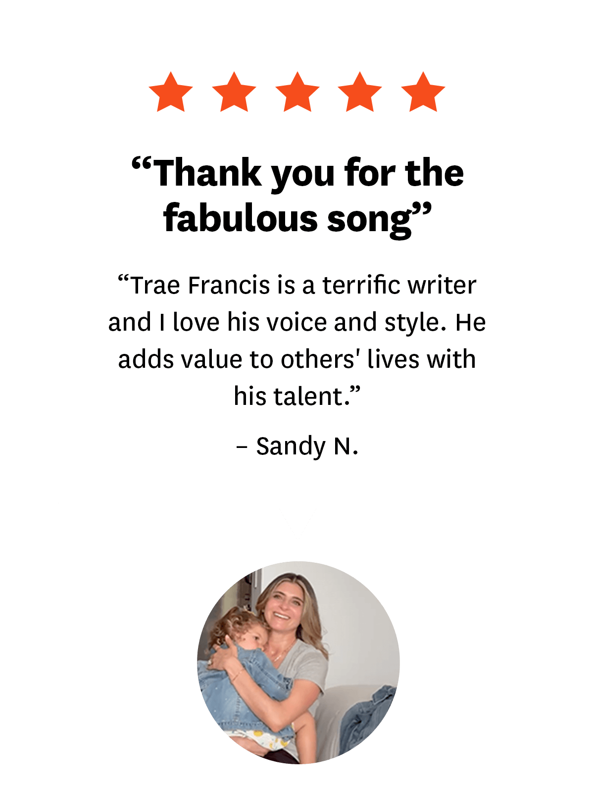 5-star review from Songfinch customer, Sandy N.: ''Thank you for the fabulous song. Trae Francis is a terrific writer and I love his voice and style. He adds value to others' lives with his talent.''