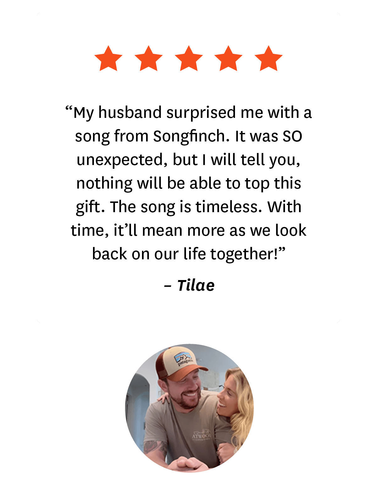 5-star review from Songfinch customer, Tilae: ''My husband surprised me with a song from Songfinch. It was so unexpected, but I will tell you, nothing will be able to top this gift. The song is timeless. With time, it'll mean more as we look back on our life together.''