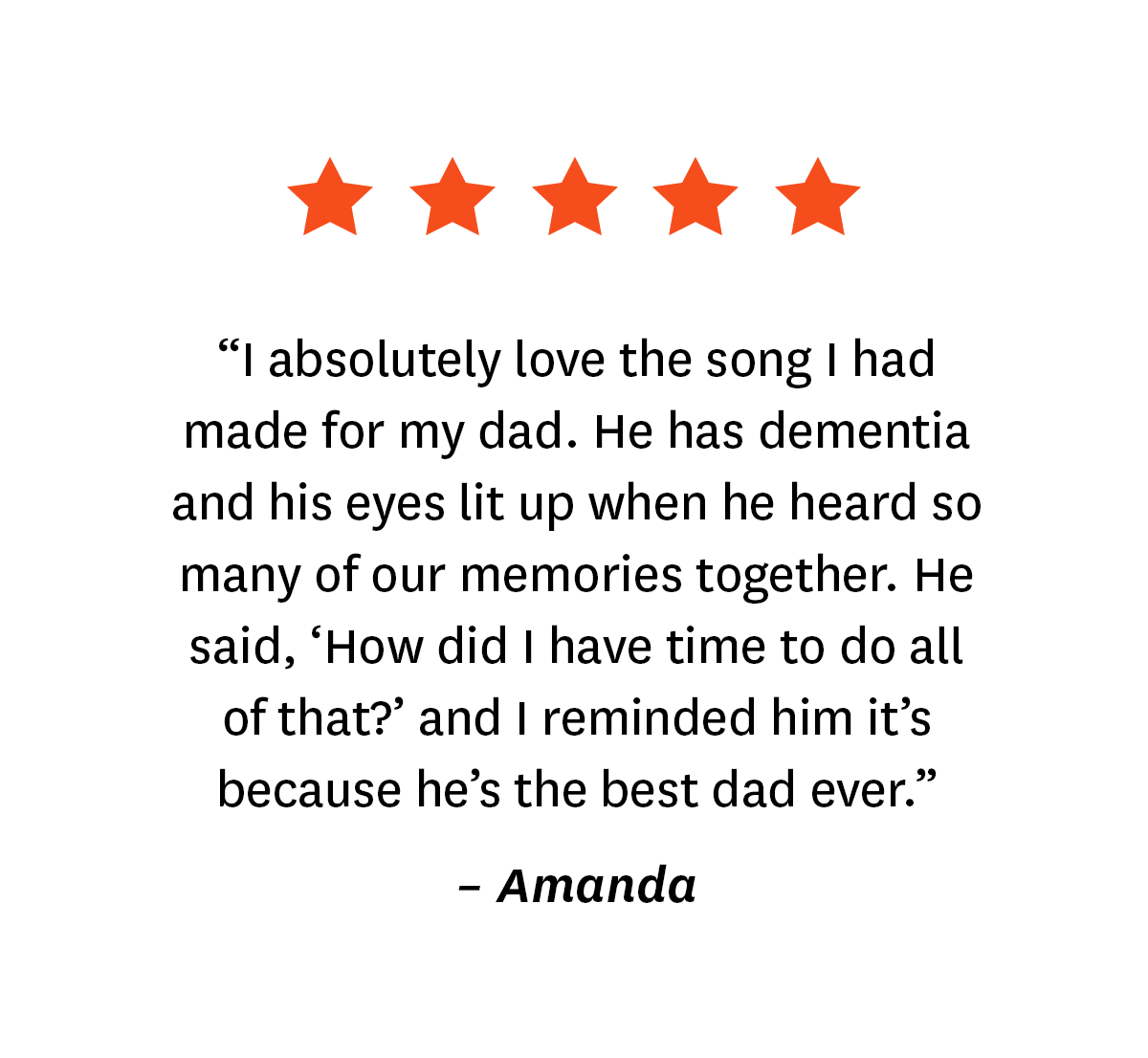 5-star review from Songfinch customer, Amanda: ''I absolutely love the song I had made for my dad. He has dementia and his eyes lit up when he heard so many of our memories together. He said, 'How did I have time to do all of that?' and I reminded him it's because he's the best dad ever.''