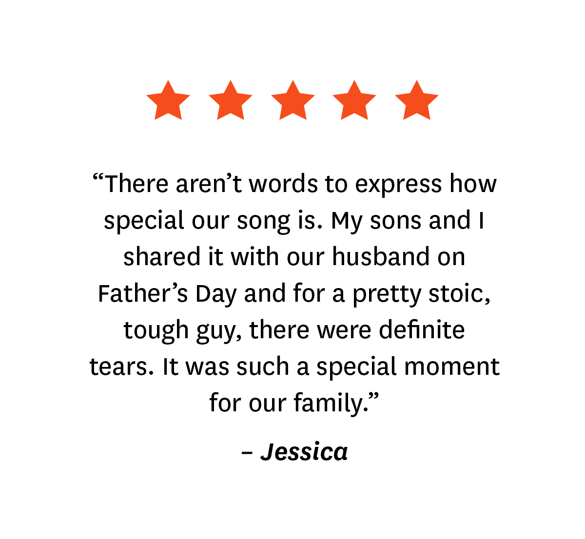 5-star review from Songfinch customer, Jessica: ''There aren't words to express how special our song is. My sons and I shared it with our husband on Father's Day and for a pretty stoic, tough guy, there were definite tears. It was such a special moment for our family.''