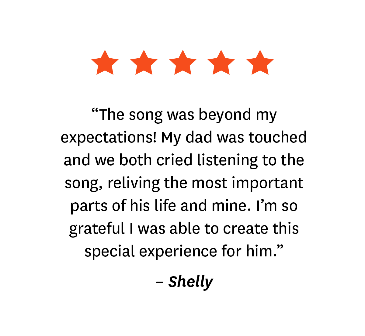 5-star review for Songfinch customer, Shelly: ''The song was beyond my expectations! My dad was touched and we both cried listening to the song, reliving the most important parts of his life and mine. I'm so grateful I was able to create this special experience for him.''