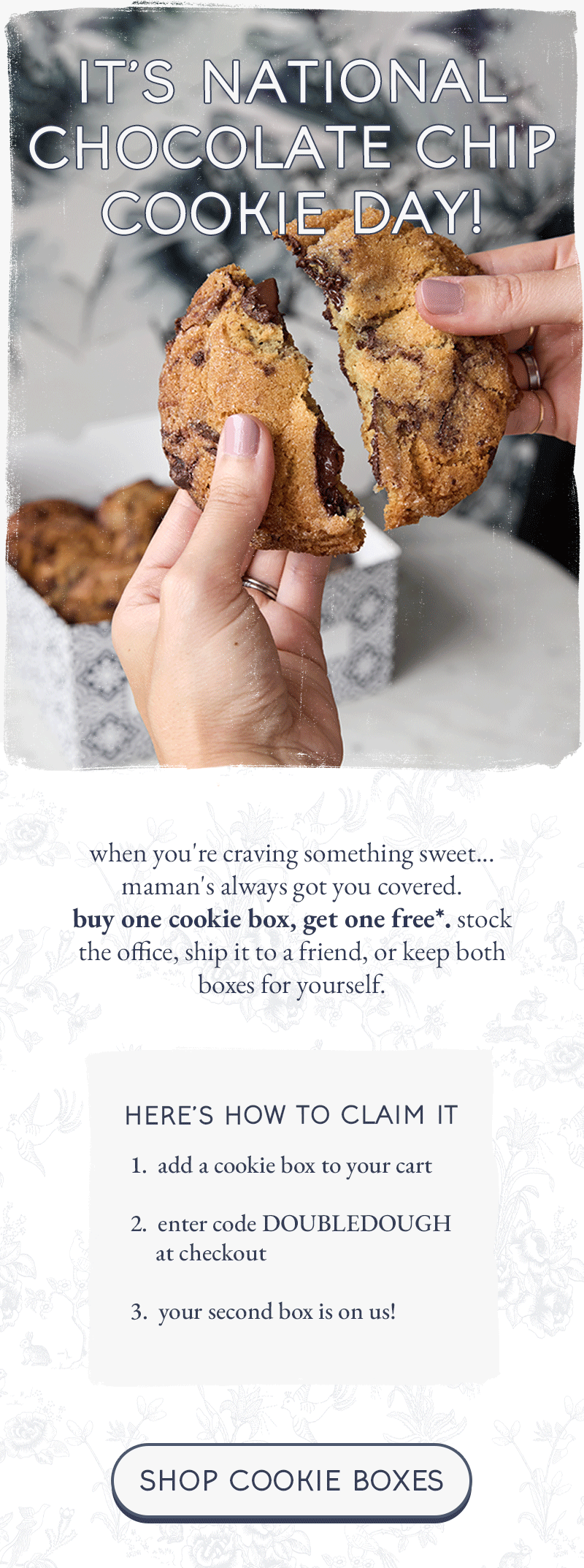 it's national chocolate chip cookie day!  when you're craving something sweet... maman's always got you covered. buy one cookie box, get one free. stock the office, ship it to a friend, or keep both boxes for yourself.  here's how to claim it: - add a cookie box to your cart - enter code DOUBLEDOUGH at checkout - your second box is on us  [shop cookie boxes]