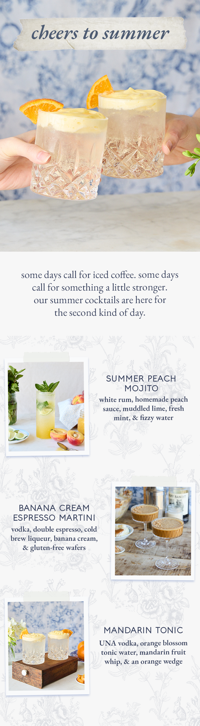 cheers to summer some days call for iced coffee. some days call for something a little stronger.  our summer cocktails are here for the second kind of day. summer peach mojito white rum, homemade peach sauce, muddled lime, fresh mint, & fizzy water banana cream espresso martini vodka, double espresso, cold brew liqueur, banana cream, & gluten-free wafers mandarin tonic UNA vodka, orange blossom tonic water, mandarin fruit whip, & an orange wedge
