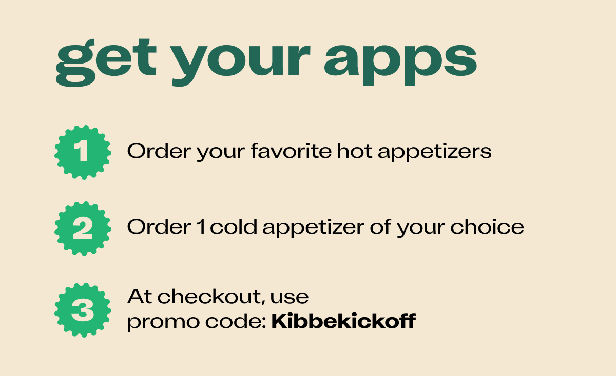 Get your apps. Step1. Oder your favorite hot appetizers. Step 2. Order one cold appetizer of your choice. Step 3. At checkout, use promo code: Kibbekickoff. 