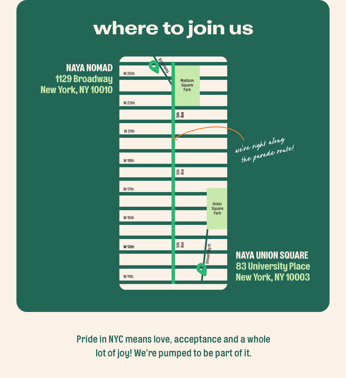 Where to join us. Location 1, NAYA Union Square. 83 University Pl, New York, NY 10003, from 11am to 9pm. Location 2, NAYA NoMad. 1129 Broadway, New York, NY 10010, from 11a to 7p. Pride in NYC means love, acceptance and a whole lot of joy! We’re pumped to be part of it.