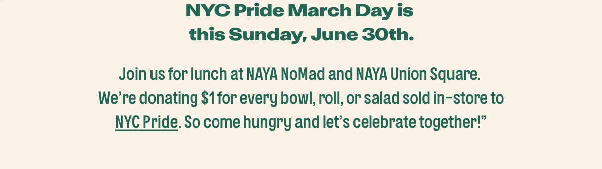  NYC Pride March Day is this Sunday, June 30th.  Join us for lunch at NAYA NoMad and NAYA Union Square. We're donating $1 for every bowl, roll, or salad sold in-store to NYC Pride. So come hungry and let's celebrate together! 