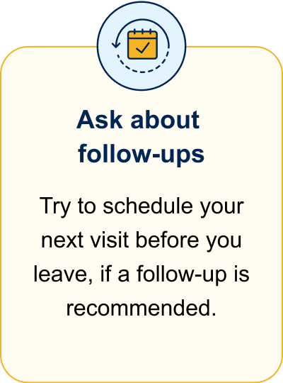 Ask about follow-ups. Try to schedule your next visit before you leave, if a follow-up is recommended.