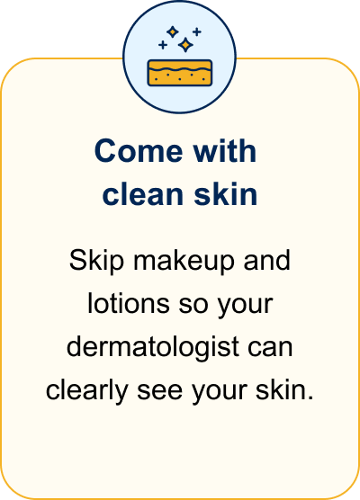 Come with clean skin. Skip makeup and lotions so your dermatologist can clearly see your skin.