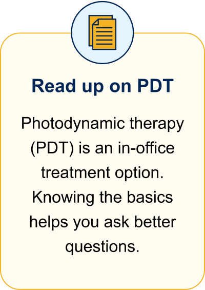Read up on PDT. Photodynamic therapy (PDT) is an in-office treatment option. Knowing the basics helps you ask better questions.