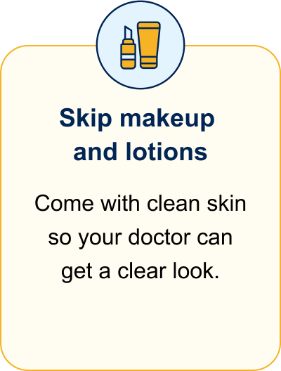 Skip makeup and lotions. Come with clean skin so your doctor can get a clear look.