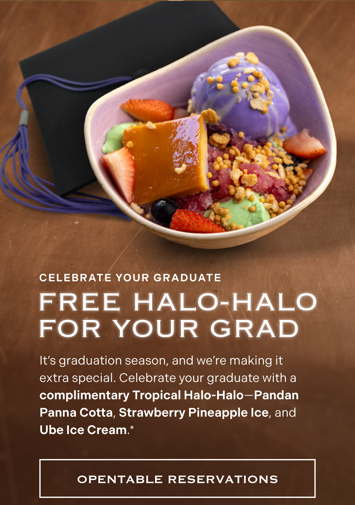 Free Halo-Halo for Your Grad | It’s graduation season, and we’re making it extra special. Celebrate your graduate with a complimentary Tropical Halo-Halo—Pandan Panna Cotta, Strawberry Pineapple Ice, and Ube Ice Cream.* {link: OpenTable Reservations}