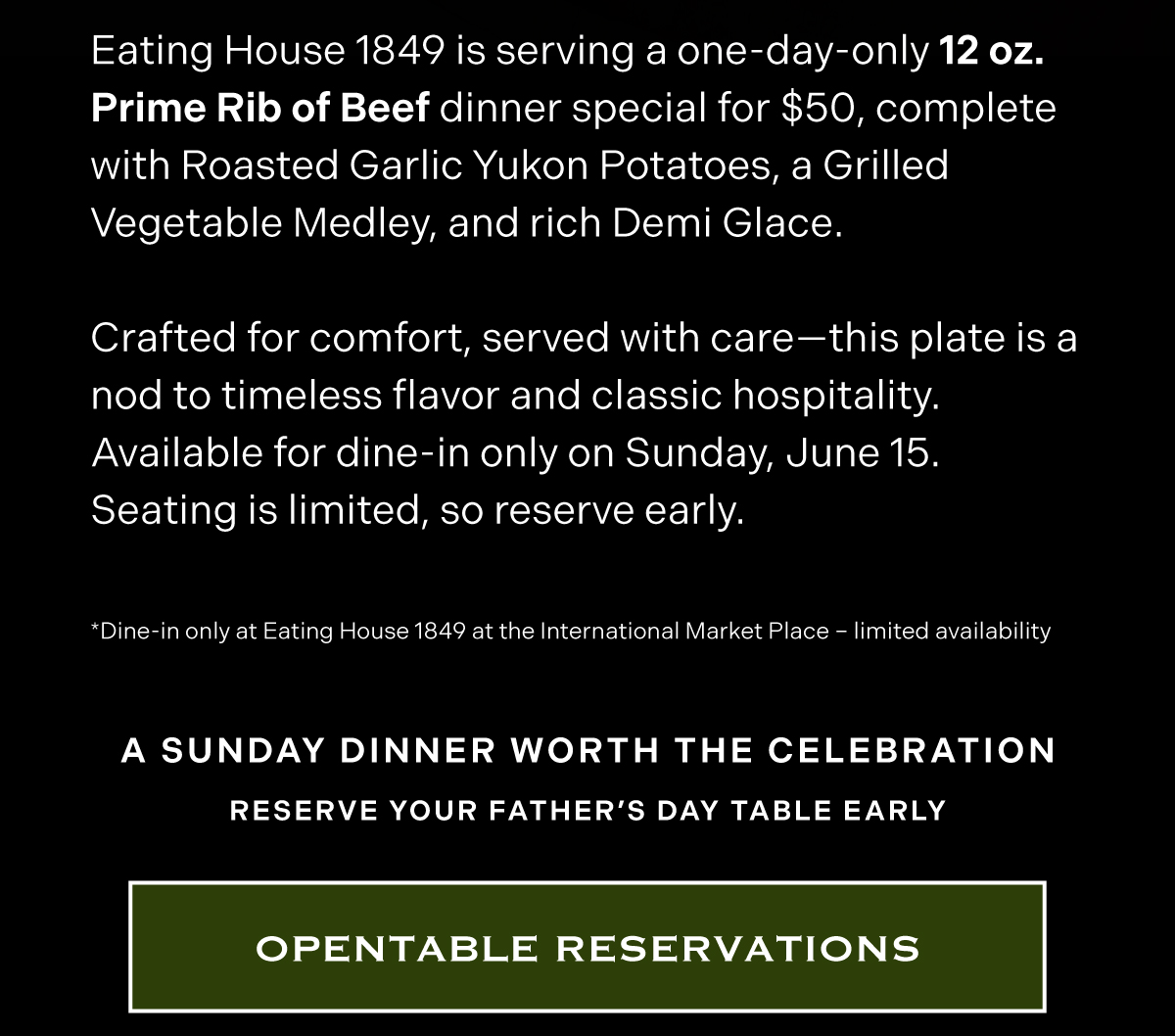 This Father’s Day, treat Dad to something satisfying.  Eating House 1849 is serving a one-day-only 12 oz. Prime Rib of Beef dinner special for $50, complete with Roasted Garlic Yukon Potatoes, a Grilled Vegetable Medley, and rich Demi Glace.  Crafted for comfort, served with care—this plate is a nod to timeless flavor and classic hospitality. Available for dine-in only on Sunday, June 16. Seating is limited, so reserve early.  MENU SECTION Father’s Day Dinner – $50 12 oz. Prime Rib of Beef Roasted Garlic Yukon Potatoes | Grilled Vegetable Medley | Demi Glace