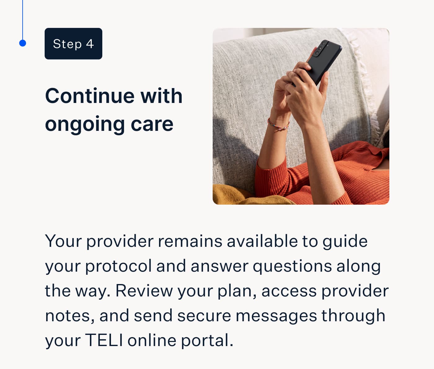 Step 4 | Continue with ongoing care | Your provider remains available to guide your protocol and answer questions along the way. Review your plan, access provider notes, and send secure messages through your TELI online portal.