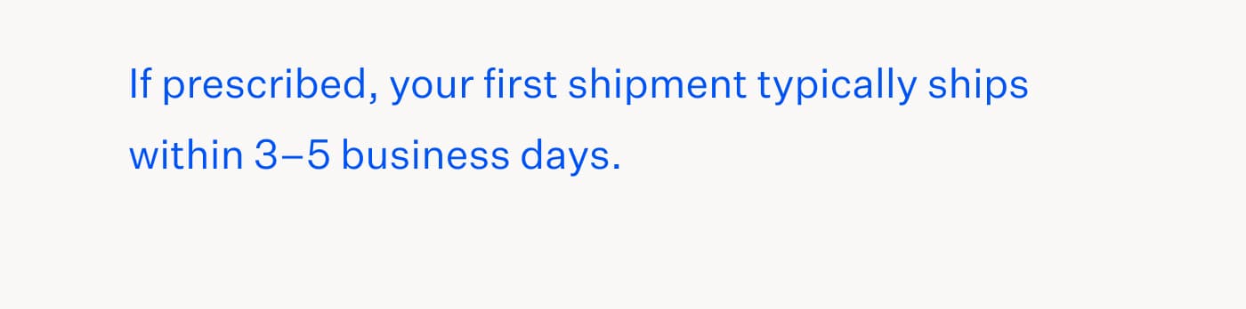 If prescribed, your first shipment typically ships within 3–5 business days.
