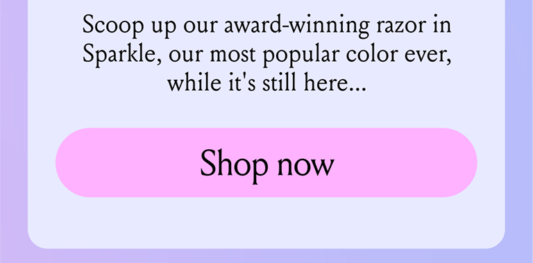 Scoop up our award winning razor in Sparkle, our most popular color ever, while it's still here...Shop now