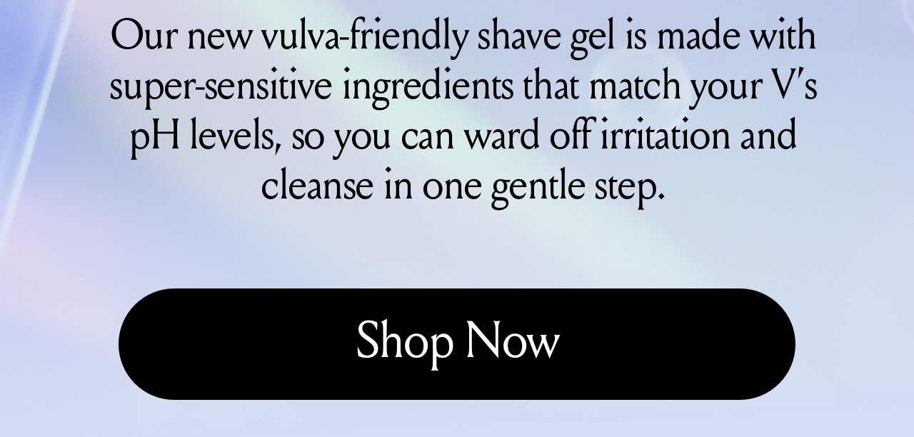 Our new vulva friendly shave gel is made with super sensitive ingredients that match your v's ph levels so you can ward off irritation and cleanse in one gentle step. Shop now