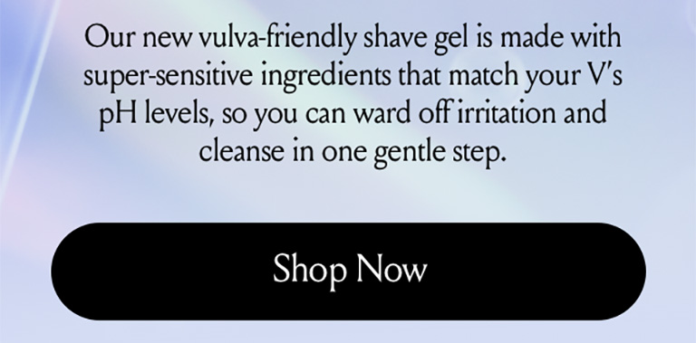 Our new vulva friendly shave gel is made with super sensitive ingredients that match your v's ph levels so you can ward off irritation and cleanse in one gentle step. Shop now