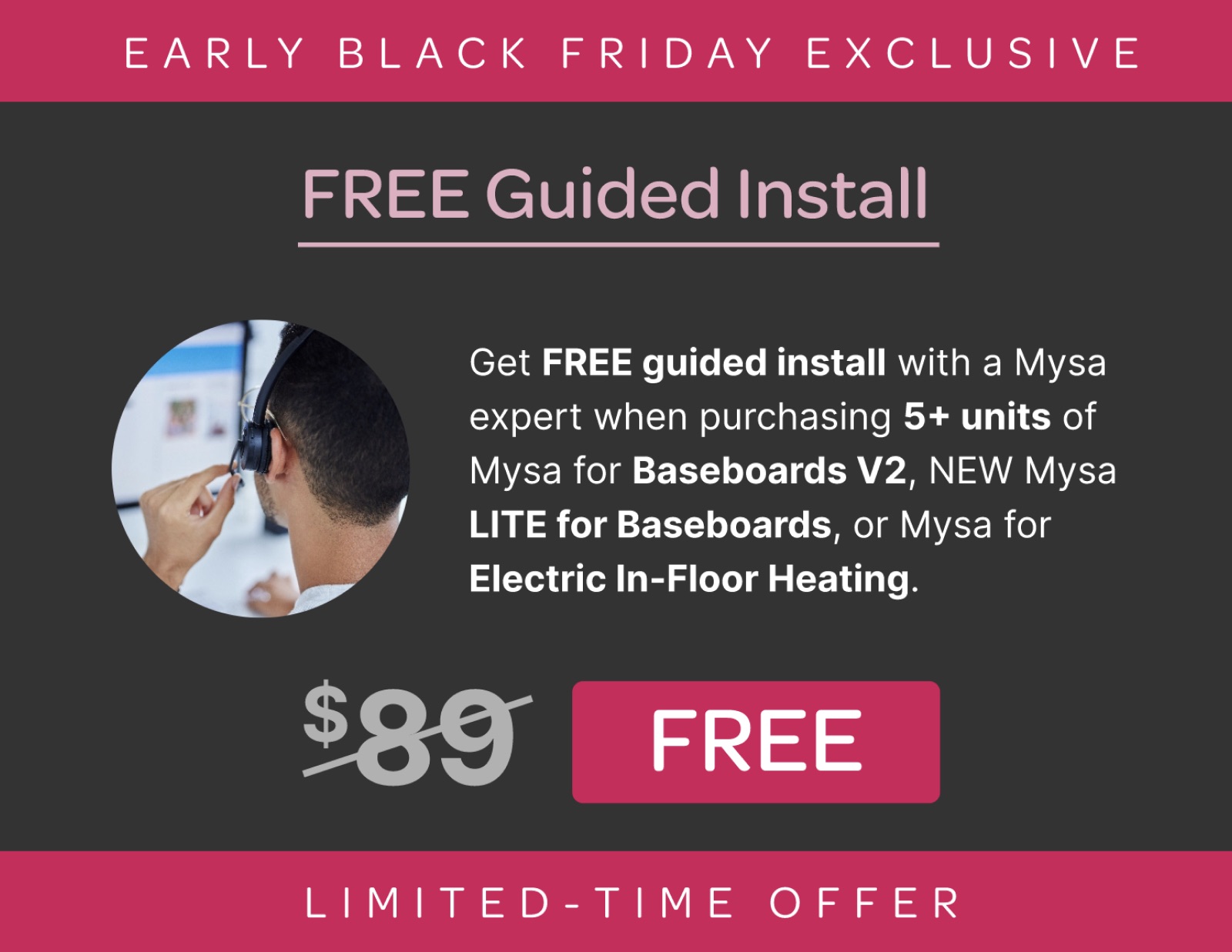 Get FREE guided install with a Mysa expert when purchasing 5+ units of Mysa for Baseboards V2, NEW Mysa LITE for Baseboards, or Mysa for Electric In-Floor Heating