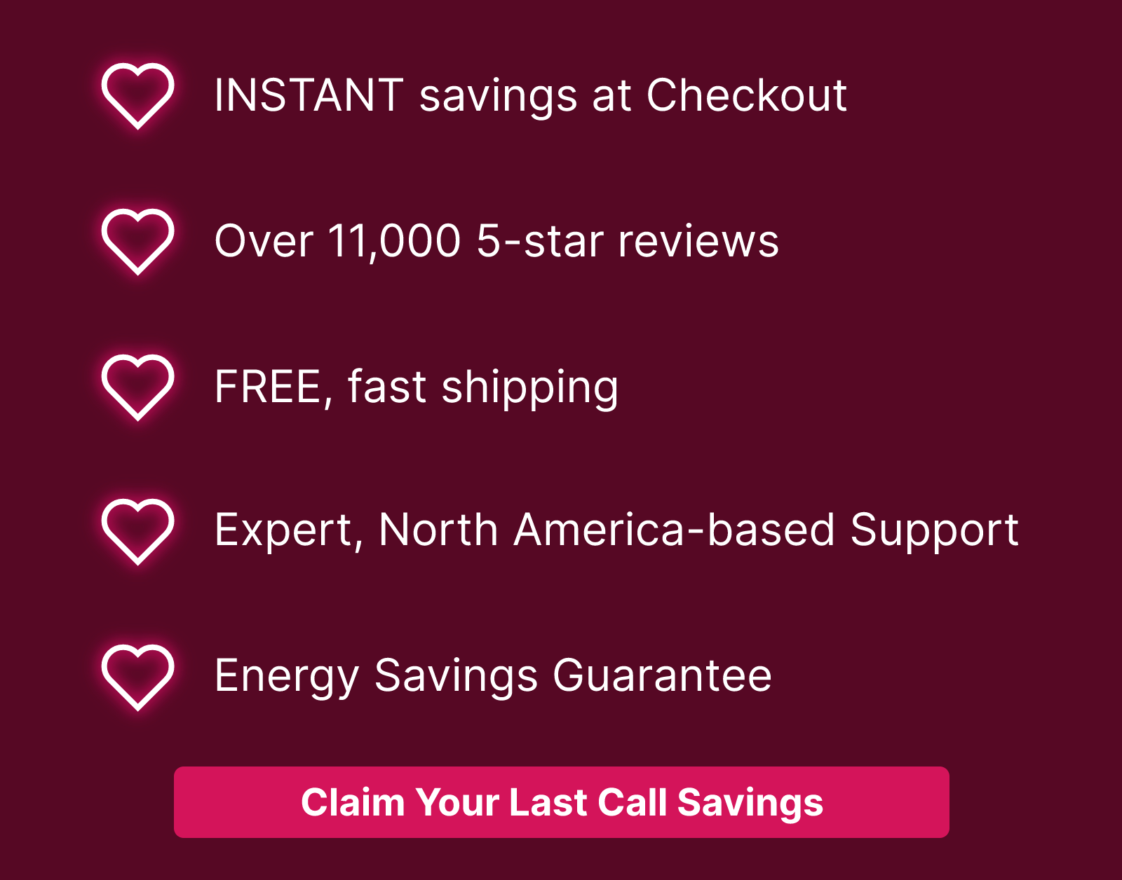 🖤INSTANT savings at Checkout  🖤Over 11,000 5-star reviews 🖤FREE, fast shipping  🖤Expert, North America-based Support 🖤Energy Savings Guarantee  Claim Your Last Call Savings