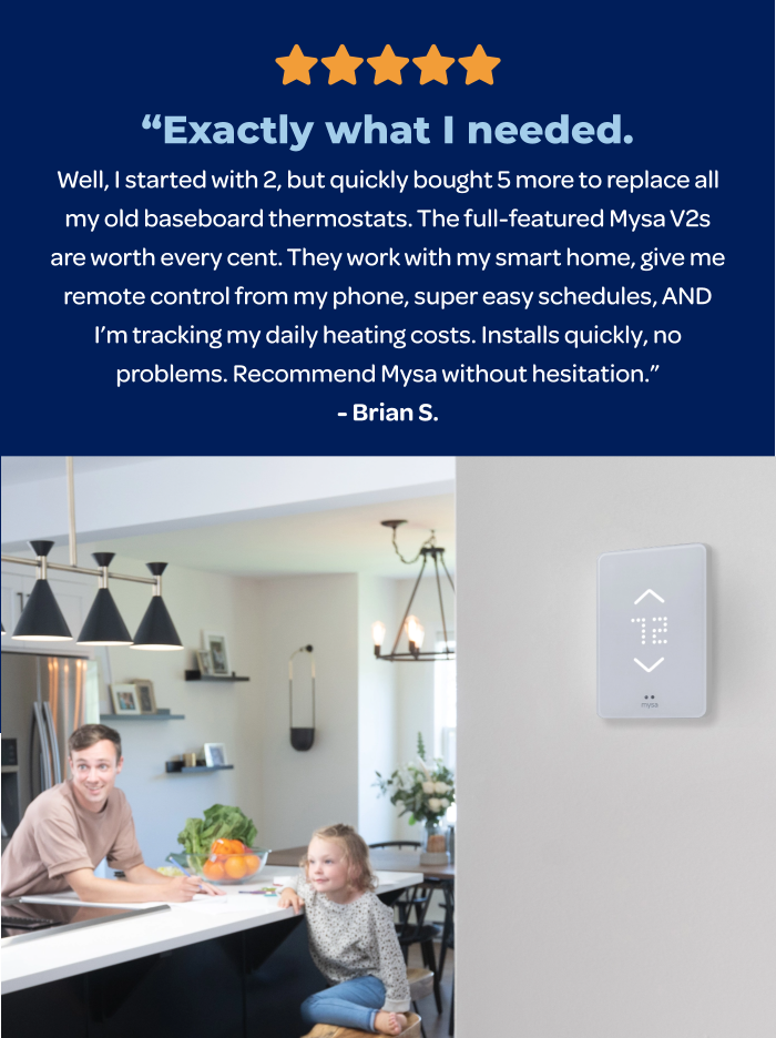 ⭐️⭐️⭐️⭐️⭐️ “Exactly what I needed. Well, I started with 2, but quickly bought 5 more to replace all my old baseboard thermostats. The full-featured Mysa V2s are worth every cent. They work with my smart home, give me remote control from my phone, super easy schedules, AND I’m tracking my daily heating costs. Installs quickly, no problems. Recommend Mysa without hesitation.” Brian S.